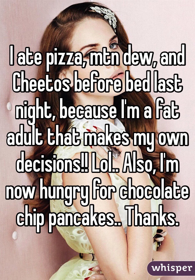 I ate pizza, mtn dew, and Cheetos before bed last night, because I'm a fat adult that makes my own decisions!! Lol.. Also, I'm now hungry for chocolate chip pancakes.. Thanks.