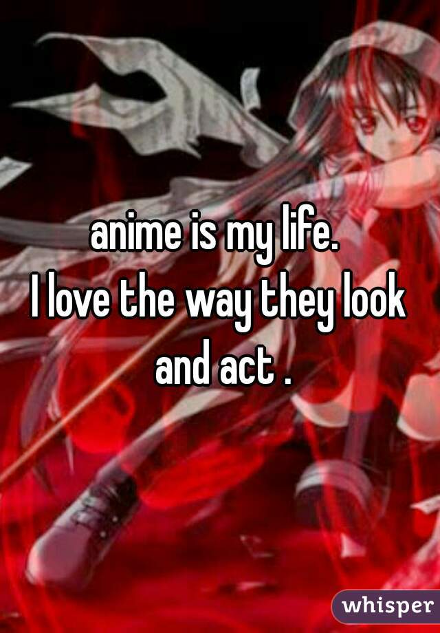 anime is my life. 
I love the way they look and act .