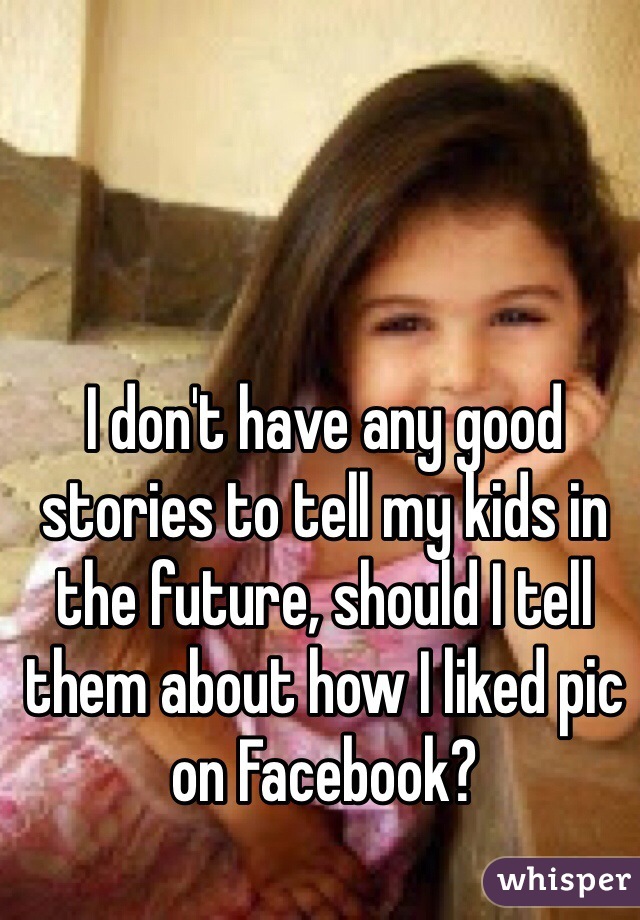 I don't have any good stories to tell my kids in the future, should I tell them about how I liked pic on Facebook?