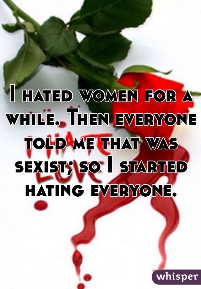 I hated women for a while. Then everyone told me that was sexist; so I started hating everyone.