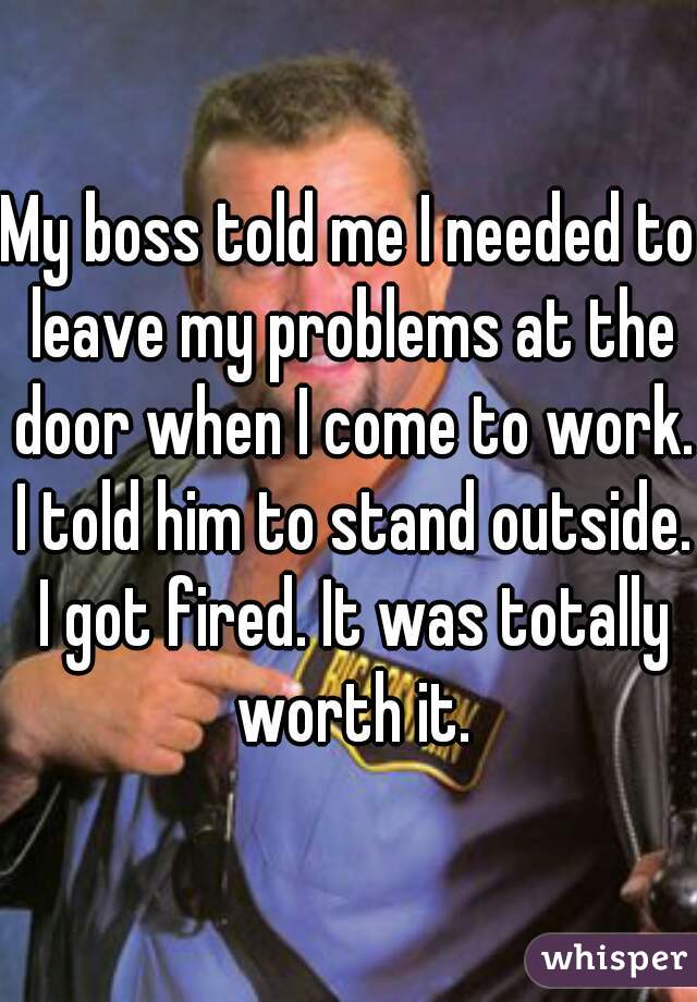 My boss told me I needed to leave my problems at the door when I come to work. I told him to stand outside. I got fired. It was totally worth it.