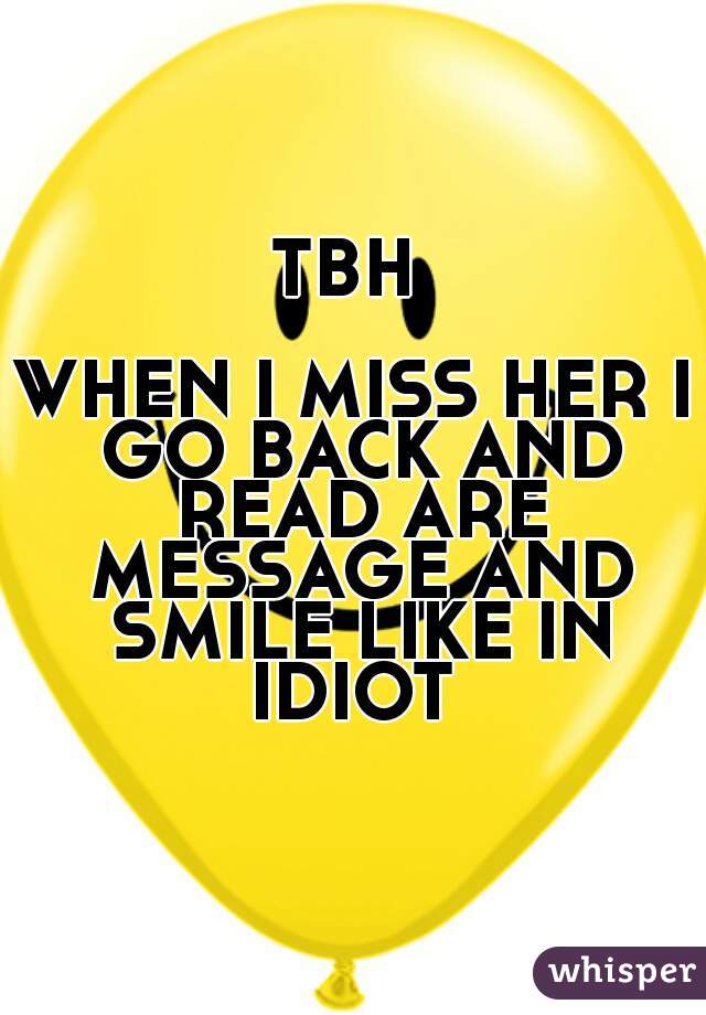 TBH 

WHEN I MISS HER I GO BACK AND READ ARE MESSAGE AND SMILE LIKE IN IDIOT 