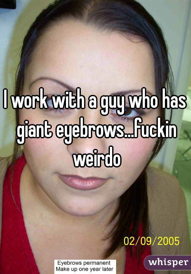I work with a guy who has giant eyebrows...fuckin weirdo