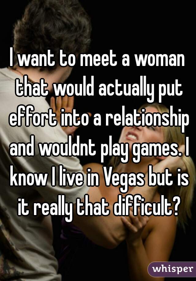 I want to meet a woman that would actually put effort into a relationship and wouldnt play games. I know I live in Vegas but is it really that difficult?