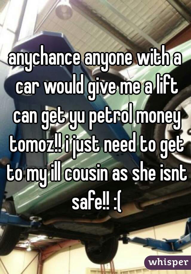anychance anyone with a car would give me a lift can get yu petrol money tomoz!! i just need to get to my ill cousin as she isnt safe!! :(