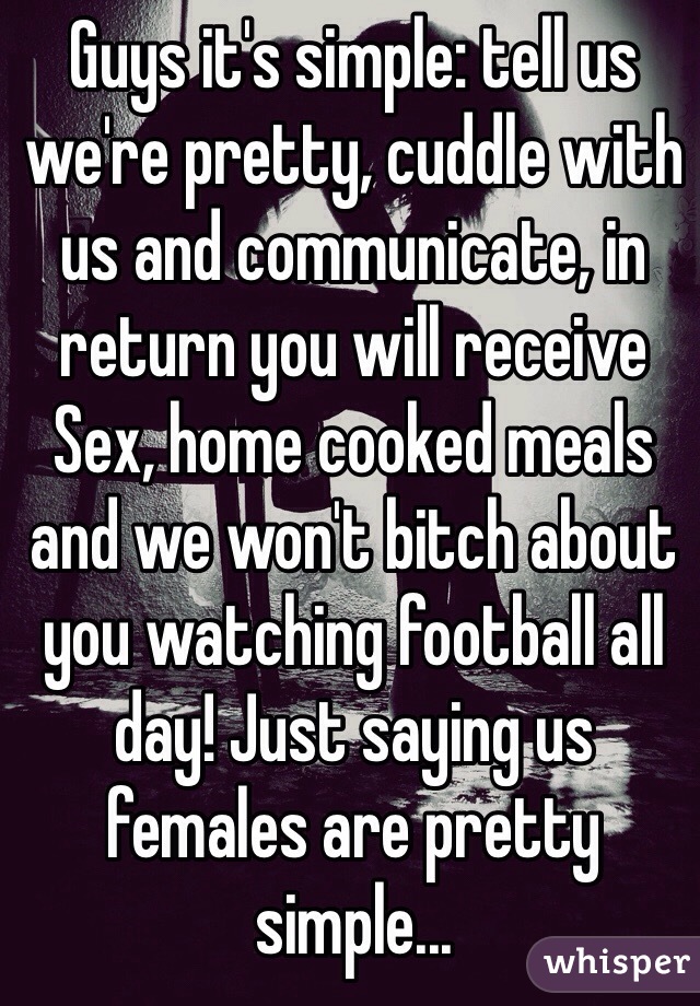 Guys it's simple: tell us we're pretty, cuddle with us and communicate, in return you will receive Sex, home cooked meals and we won't bitch about you watching football all day! Just saying us females are pretty simple...