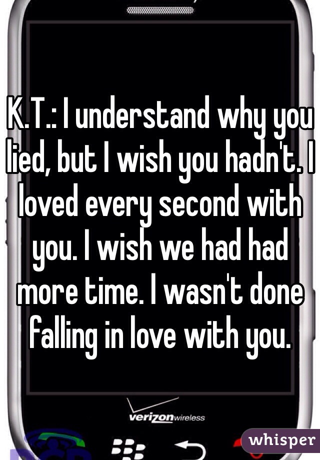 K.T.: I understand why you lied, but I wish you hadn't. I loved every second with you. I wish we had had more time. I wasn't done falling in love with you. 