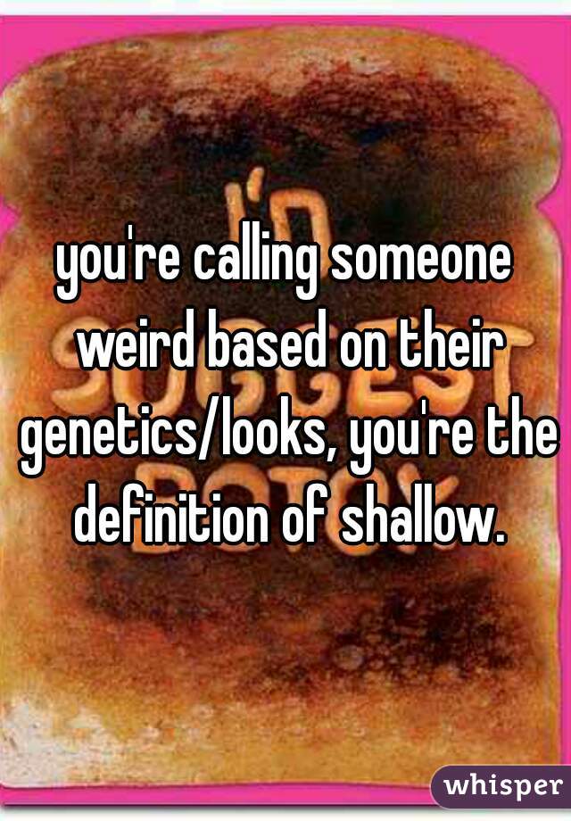 you're calling someone weird based on their genetics/looks, you're the definition of shallow.