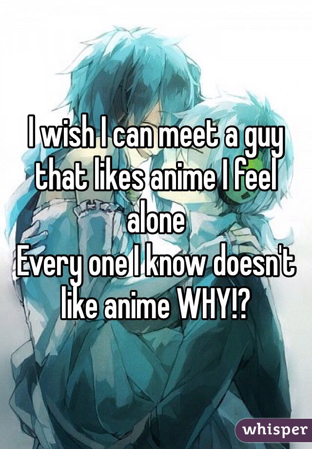 I wish I can meet a guy that likes anime I feel alone 
Every one I know doesn't like anime WHY!?