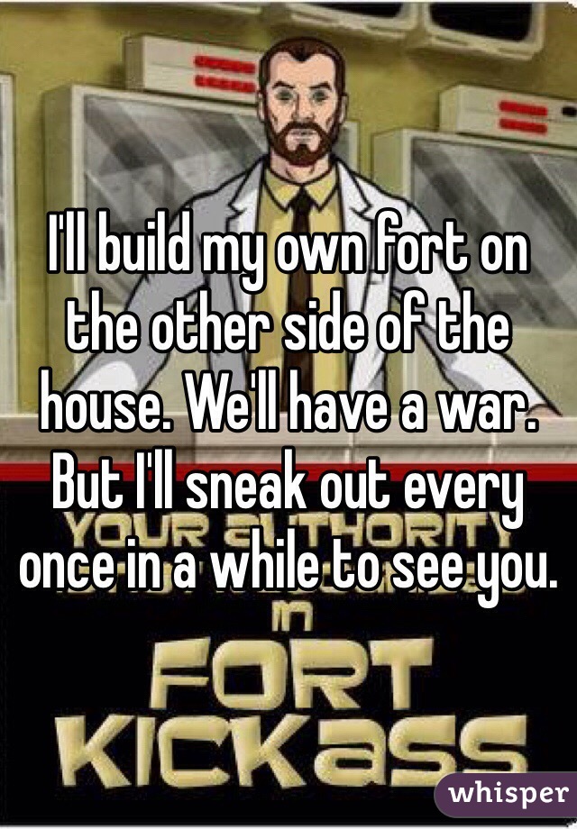 I'll build my own fort on the other side of the house. We'll have a war. But I'll sneak out every once in a while to see you.