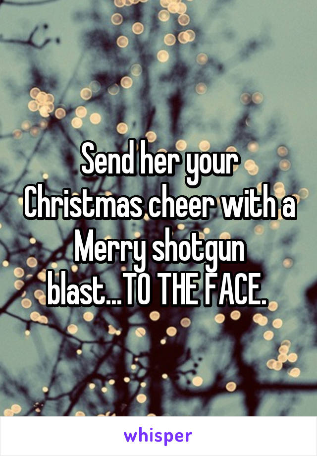 Send her your Christmas cheer with a Merry shotgun blast...TO THE FACE. 
