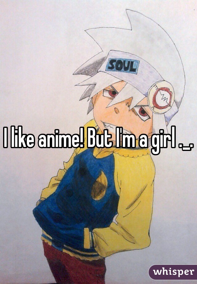 I like anime! But I'm a girl ._.