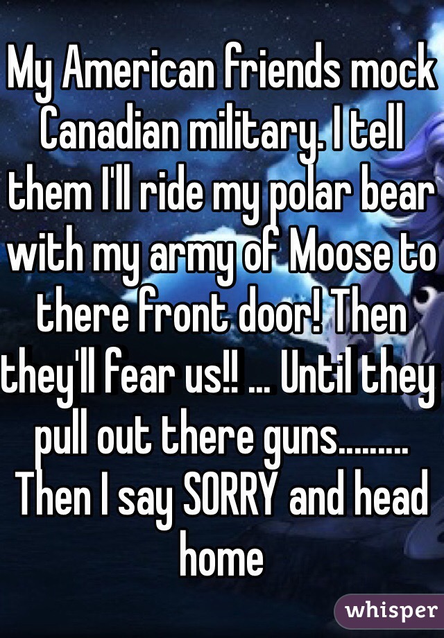 My American friends mock Canadian military. I tell them I'll ride my polar bear with my army of Moose to there front door! Then they'll fear us!! ... Until they pull out there guns......... Then I say SORRY and head home 