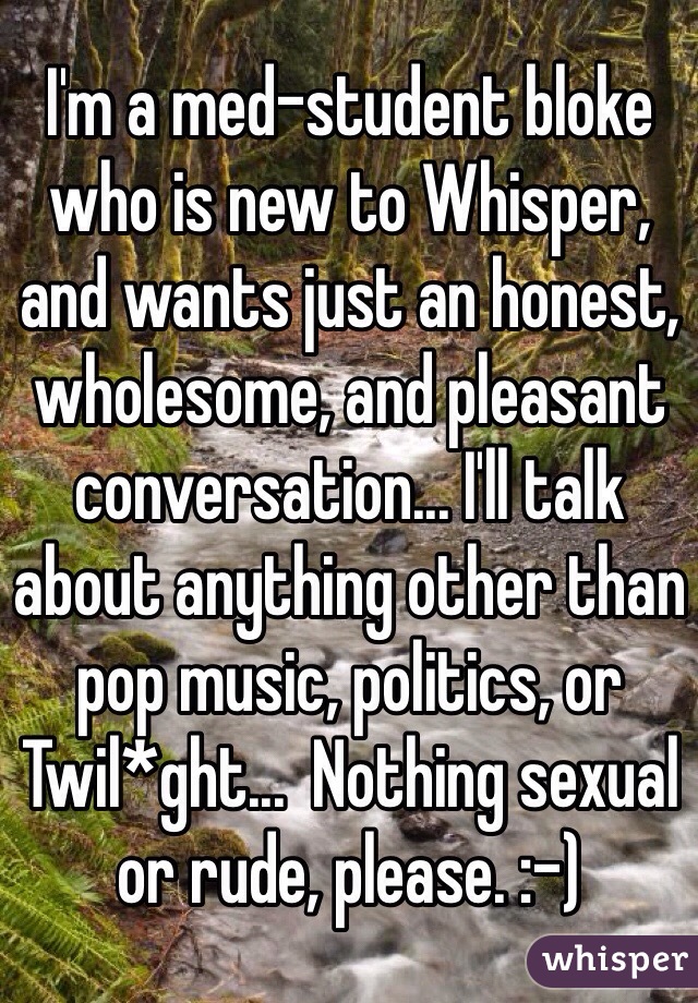 I'm a med-student bloke who is new to Whisper, and wants just an honest, wholesome, and pleasant conversation... I'll talk about anything other than pop music, politics, or Twil*ght...  Nothing sexual or rude, please. :-)
