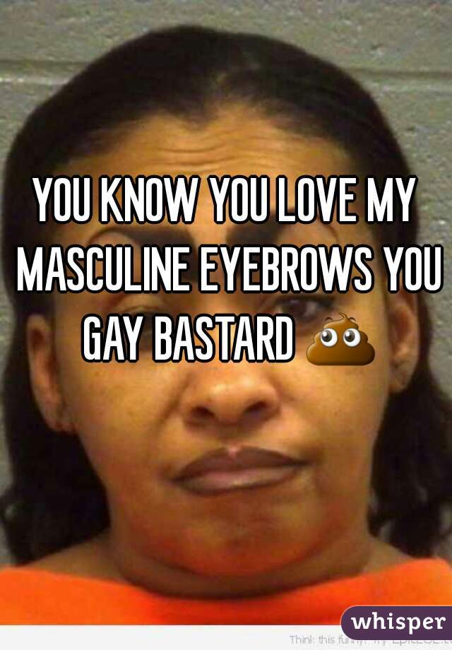 YOU KNOW YOU LOVE MY MASCULINE EYEBROWS YOU GAY BASTARD 💩 