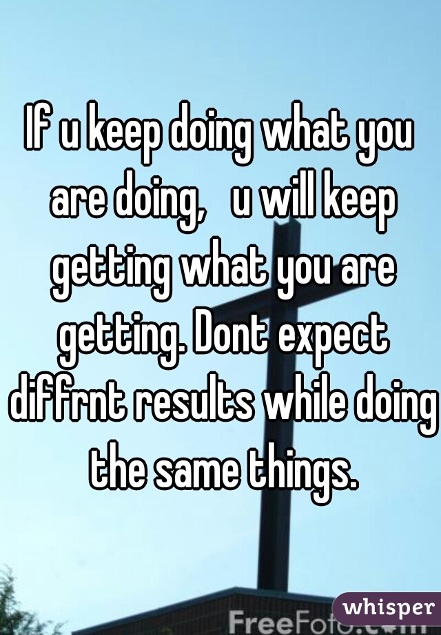 If u keep doing what you are doing,   u will keep getting what you are getting. Dont expect diffrnt results while doing the same things.