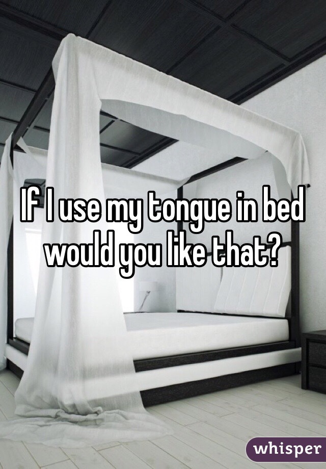 If I use my tongue in bed would you like that?