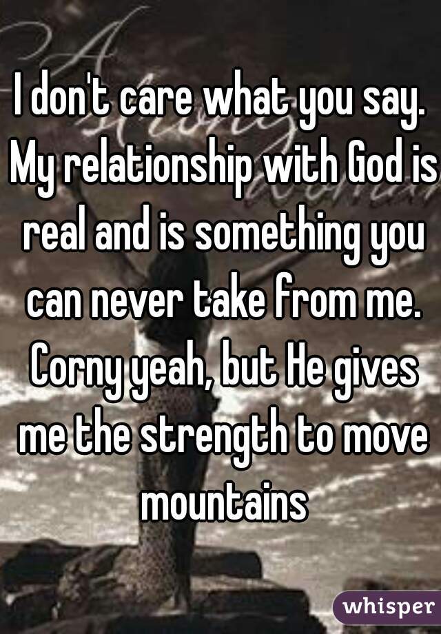 I don't care what you say. My relationship with God is real and is something you can never take from me. Corny yeah, but He gives me the strength to move mountains