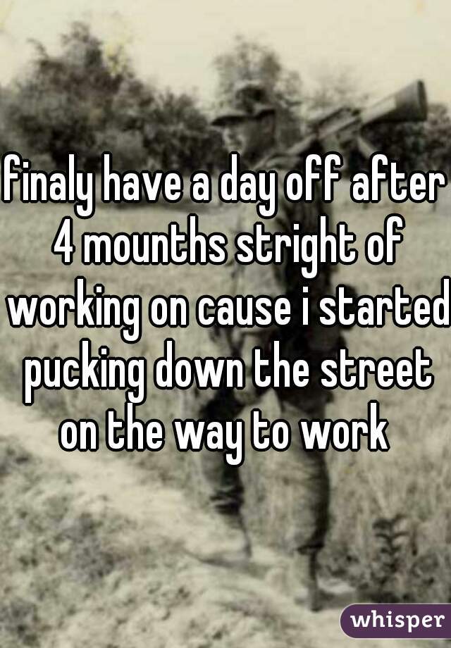 finaly have a day off after 4 mounths stright of working on cause i started pucking down the street on the way to work 