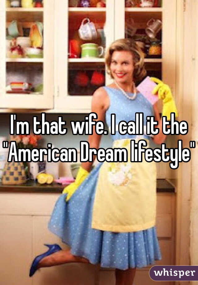 I'm that wife. I call it the "American Dream lifestyle"