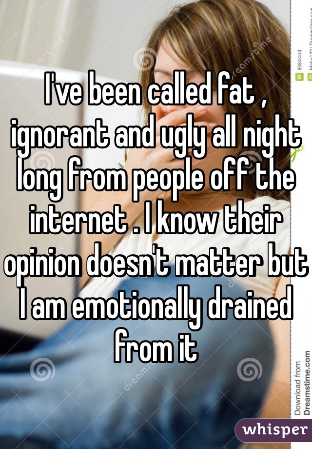 I've been called fat , ignorant and ugly all night long from people off the internet . I know their opinion doesn't matter but I am emotionally drained from it 