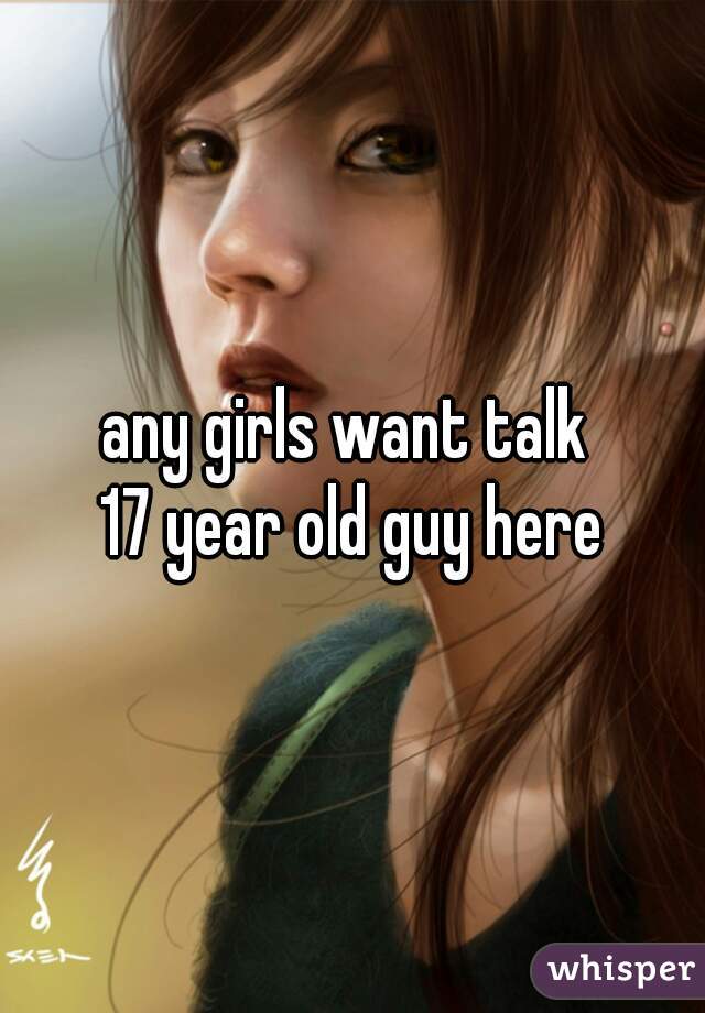 any girls want talk 
17 year old guy here