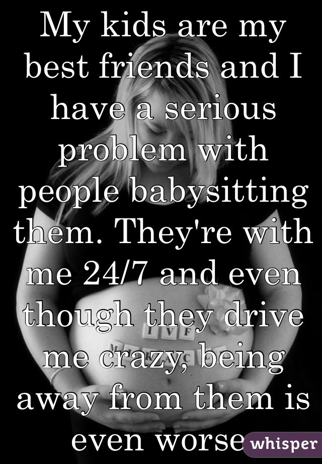 My kids are my best friends and I have a serious problem with people babysitting them. They're with me 24/7 and even though they drive me crazy, being away from them is even worse. 
