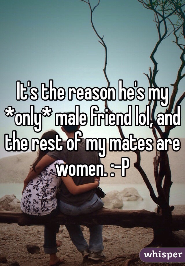 It's the reason he's my *only* male friend lol, and the rest of my mates are women. :-P