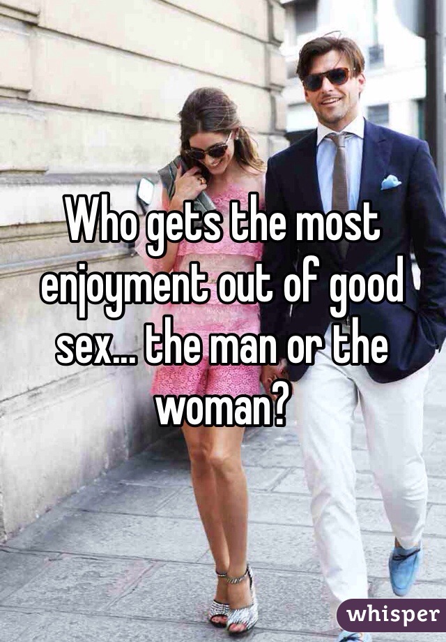 Who gets the most enjoyment out of good sex... the man or the woman?