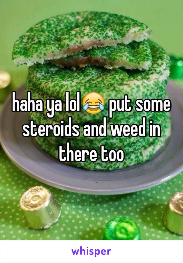 haha ya lol😂 put some steroids and weed in there too