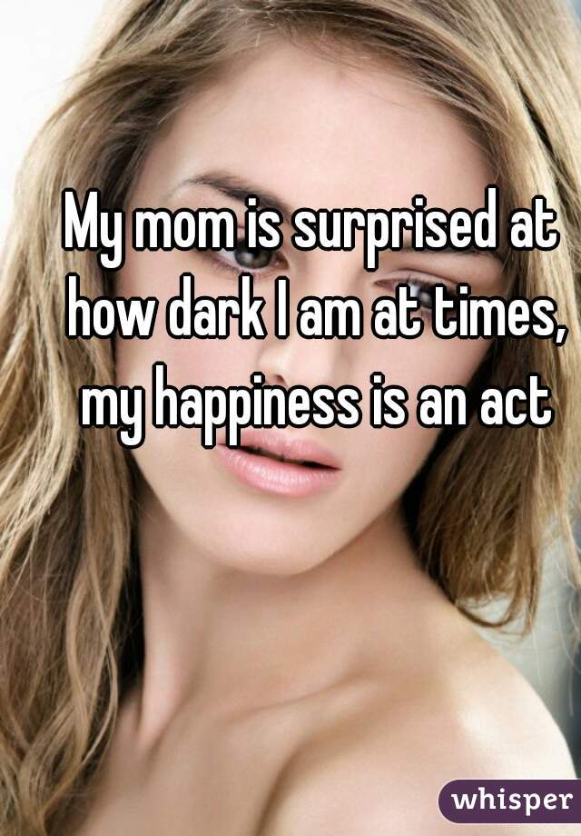 My mom is surprised at how dark I am at times, my happiness is an act
