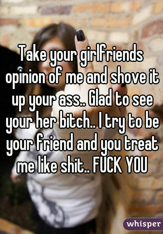 Take your girlfriends opinion of me and shove it up your ass.. Glad to see your her bitch.. I try to be your friend and you treat me like shit.. FUCK YOU