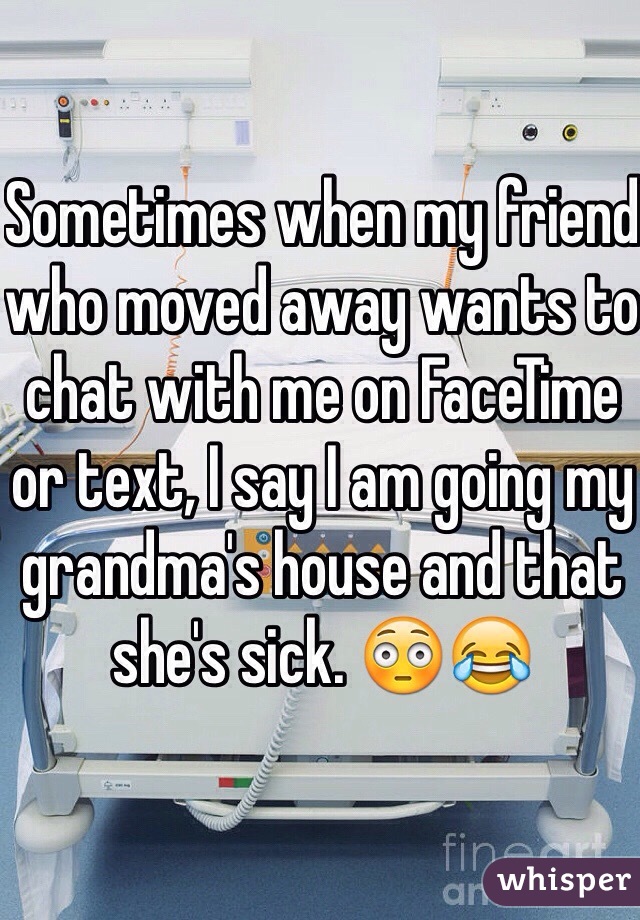 Sometimes when my friend who moved away wants to chat with me on FaceTime or text, I say I am going my grandma's house and that she's sick. 😳😂