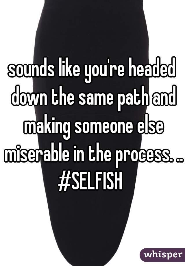 sounds like you're headed down the same path and making someone else miserable in the process. .. #SELFISH  