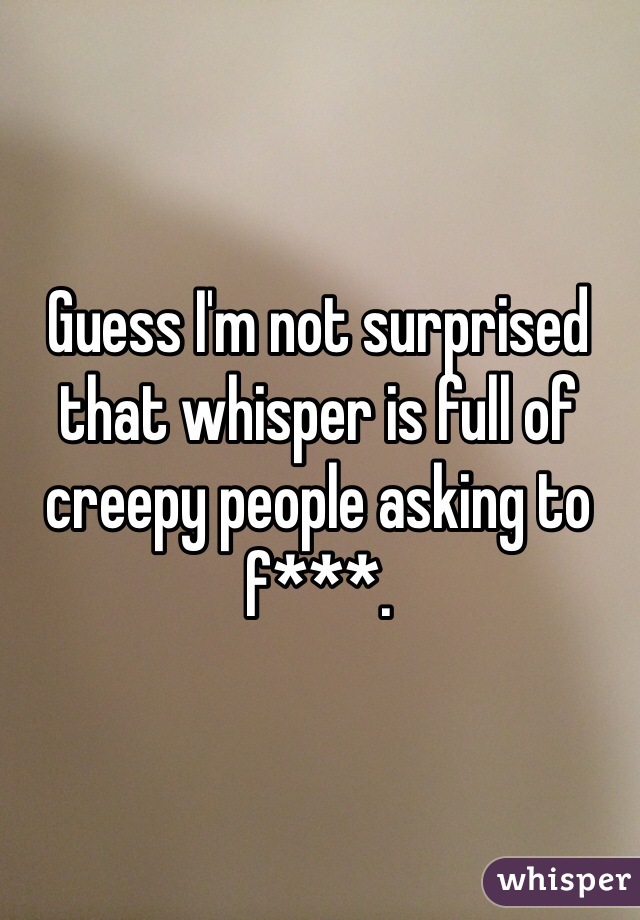 Guess I'm not surprised that whisper is full of creepy people asking to f***. 