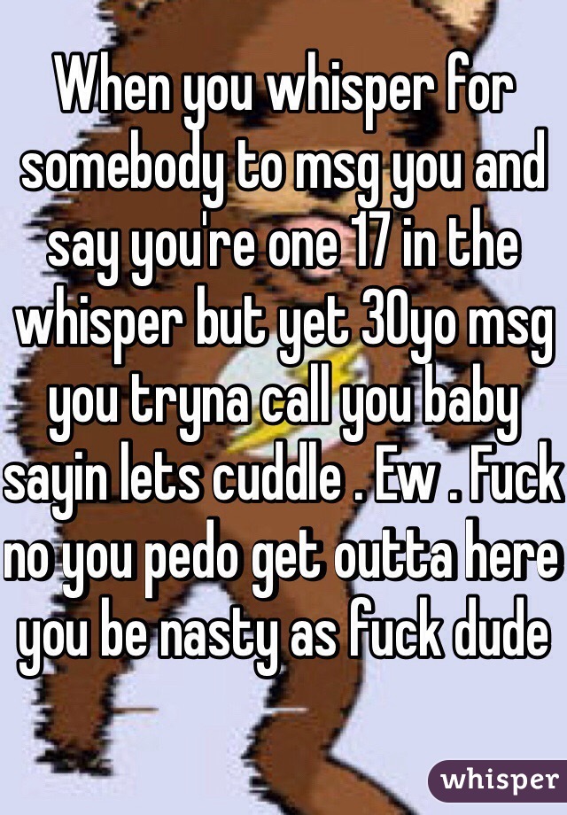 When you whisper for somebody to msg you and say you're one 17 in the whisper but yet 30yo msg you tryna call you baby sayin lets cuddle . Ew . Fuck no you pedo get outta here you be nasty as fuck dude