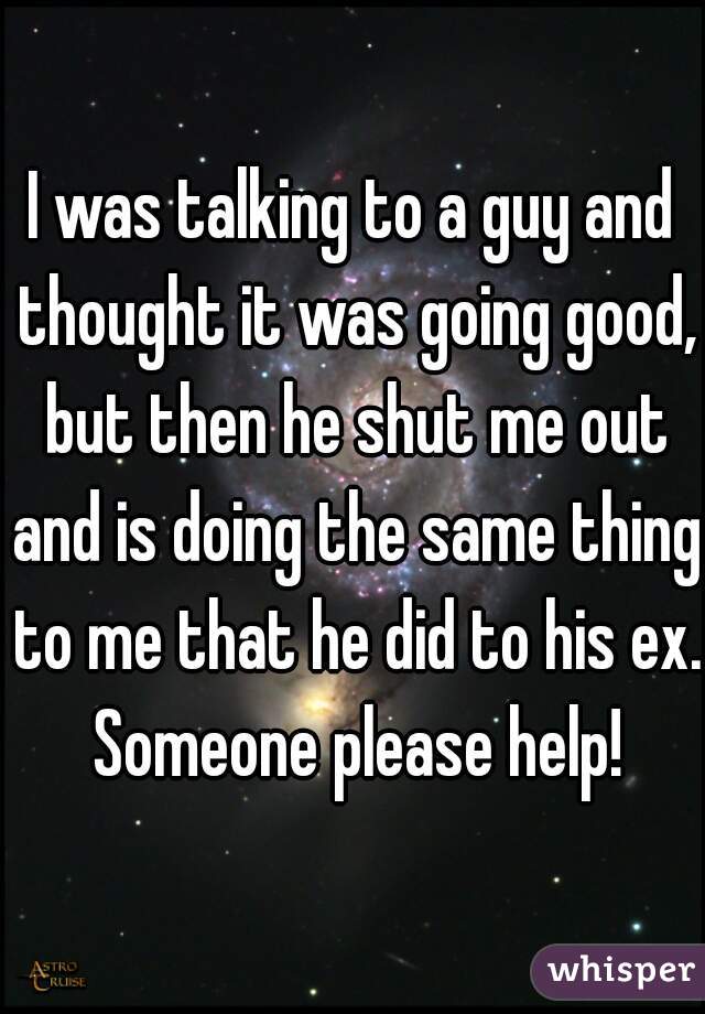 I was talking to a guy and thought it was going good, but then he shut me out and is doing the same thing to me that he did to his ex. Someone please help!