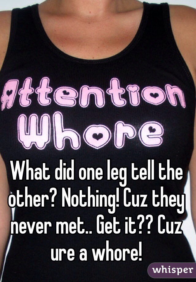 What did one leg tell the other? Nothing! Cuz they never met.. Get it?? Cuz ure a whore!