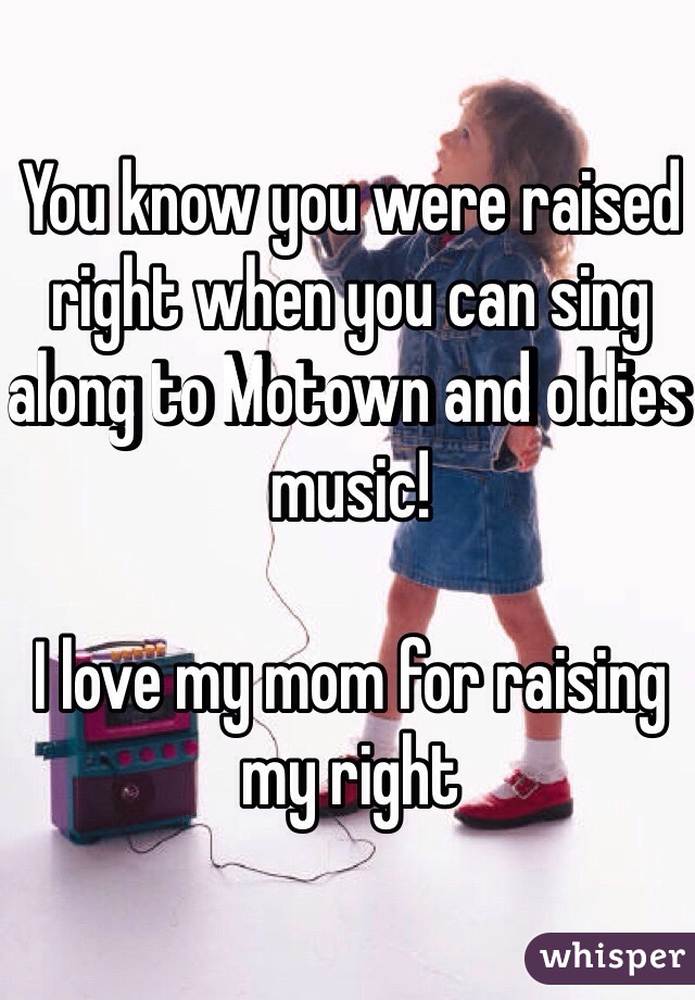 You know you were raised right when you can sing along to Motown and oldies music! 

I love my mom for raising my right