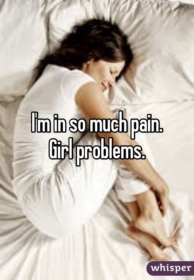I'm in so much pain. 
Girl problems. 