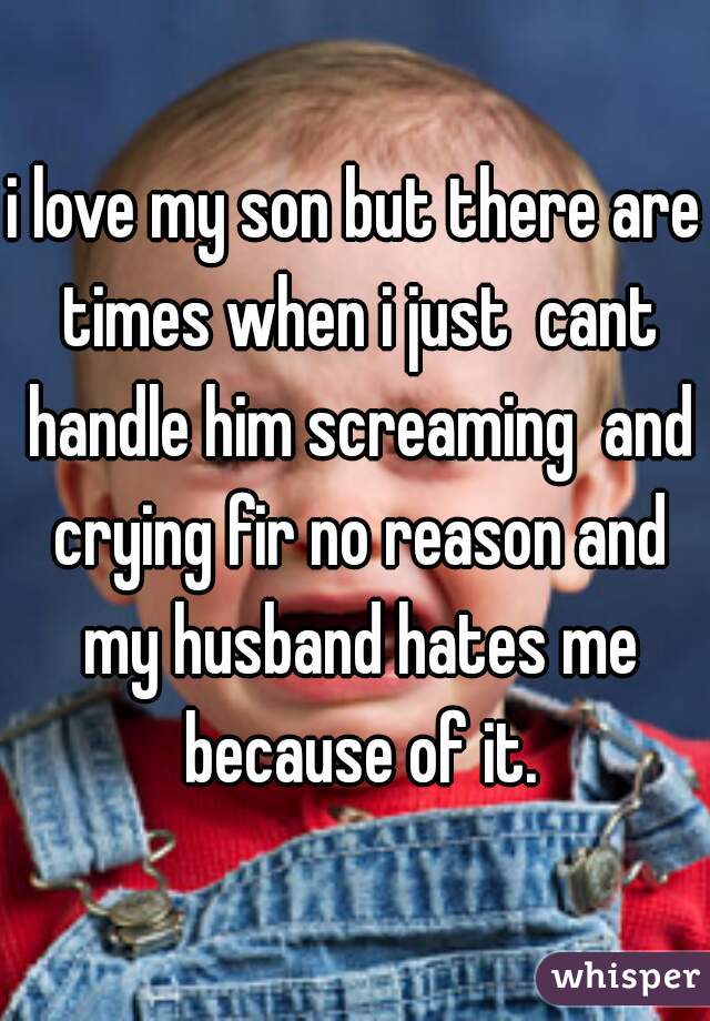 i love my son but there are times when i just  cant handle him screaming  and crying fir no reason and my husband hates me because of it.