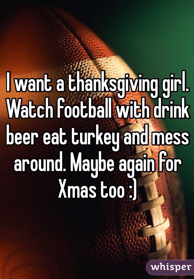 I want a thanksgiving girl. Watch football with drink beer eat turkey and mess around. Maybe again for Xmas too :)