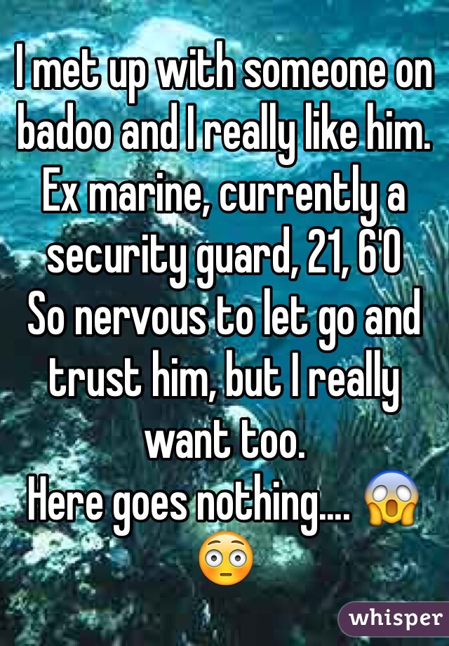 I met up with someone on badoo and I really like him. Ex marine, currently a security guard, 21, 6'0
So nervous to let go and trust him, but I really want too. 
Here goes nothing.... 😱😳