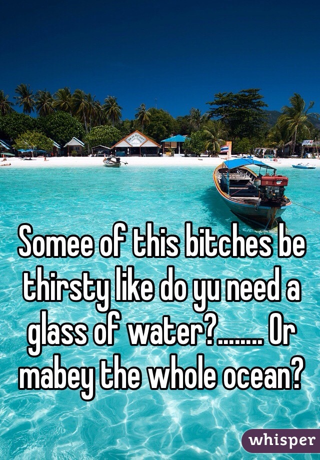 Somee of this bitches be thirsty like do yu need a glass of water?........ Or mabey the whole ocean?