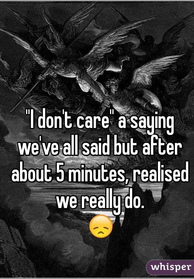 "I don't care" a saying we've all said but after about 5 minutes, realised we really do.
😞