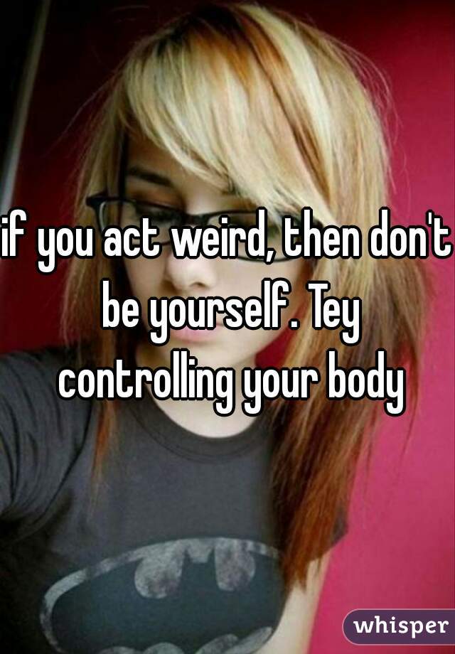 if you act weird, then don't be yourself. Tey controlling your body