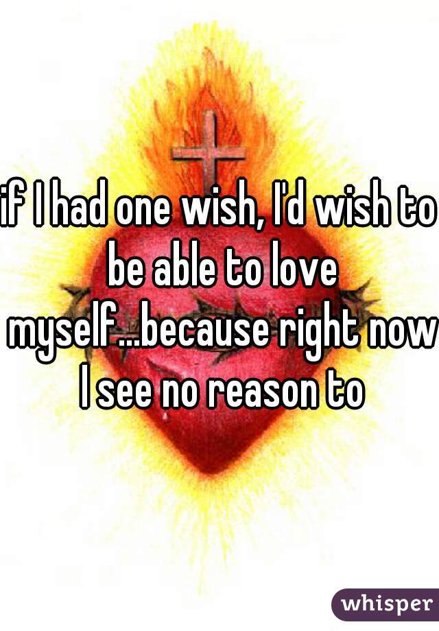 if I had one wish, I'd wish to be able to love myself...because right now I see no reason to