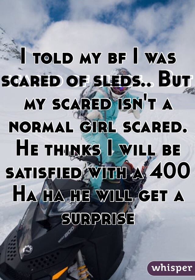 I told my bf I was scared of sleds.. But my scared isn't a normal girl scared. He thinks I will be satisfied with a 400 
Ha ha he will get a surprise 