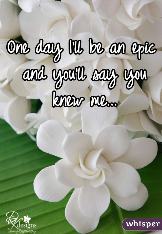 One day I'll be an epic and you'll say you knew me...