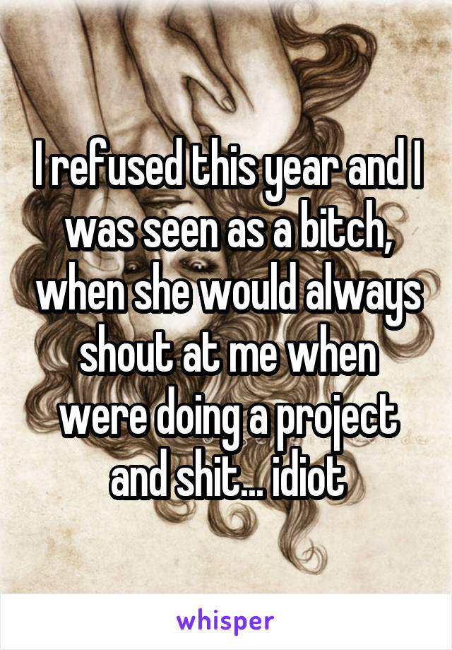 I refused this year and I was seen as a bitch, when she would always shout at me when were doing a project and shit... idiot